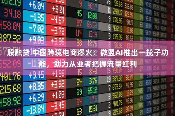 股融貸 中國跨境電商爆火：微盟AI推出一攬子功能，助力從業者把握流量紅利